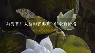 勐海茶厂大益的普洱茶2011最新价格